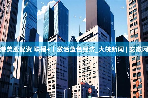 港美股配资 联播+｜激活蓝色经济_大皖新闻 | 安徽网
