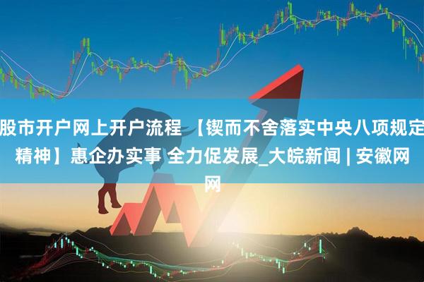 股市开户网上开户流程 【锲而不舍落实中央八项规定精神】惠企办实事 全力促发展_大皖新闻 | 安徽网