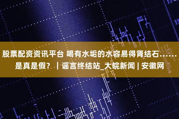 股票配资资讯平台 喝有水垢的水容易得肾结石……是真是假？｜谣言终结站_大皖新闻 | 安徽网