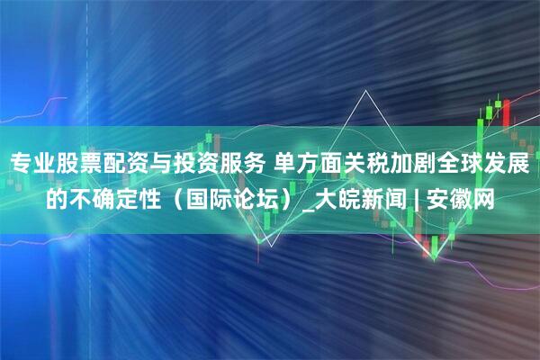 专业股票配资与投资服务 单方面关税加剧全球发展的不确定性（国际论坛）_大皖新闻 | 安徽网