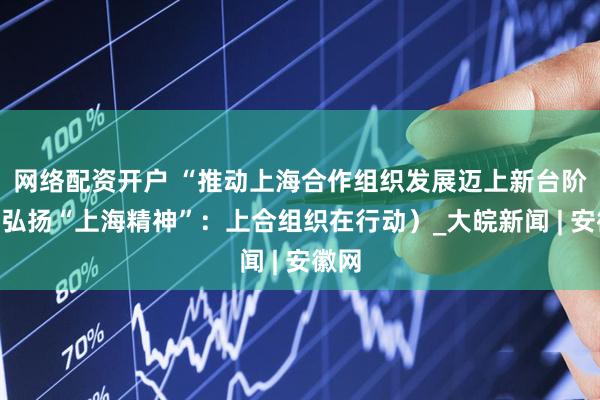 网络配资开户 “推动上海合作组织发展迈上新台阶”（弘扬“上海精神”：上合组织在行动）_大皖新闻 | 安徽网