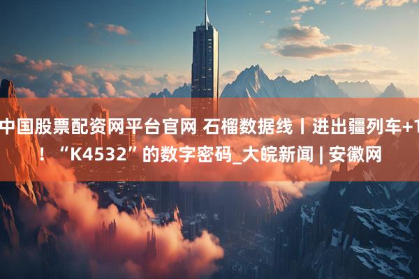 中国股票配资网平台官网 石榴数据线丨进出疆列车+1！“K4532”的数字密码_大皖新闻 | 安徽网