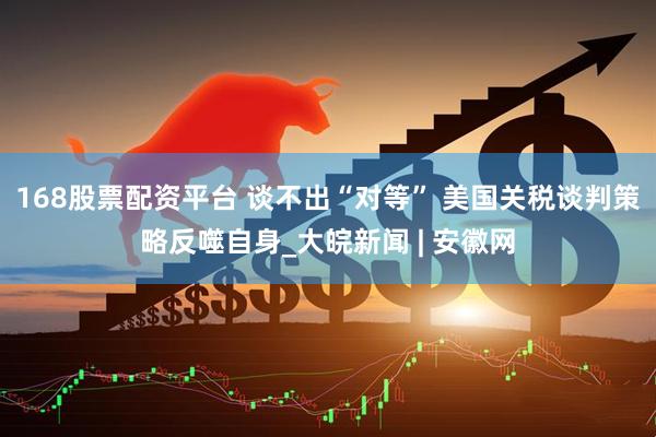 168股票配资平台 谈不出“对等” 美国关税谈判策略反噬自身_大皖新闻 | 安徽网