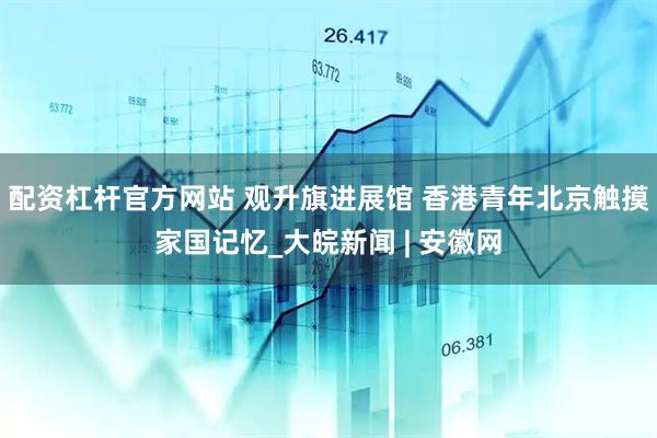 配资杠杆官方网站 观升旗进展馆 香港青年北京触摸家国记忆_大皖新闻 | 安徽网