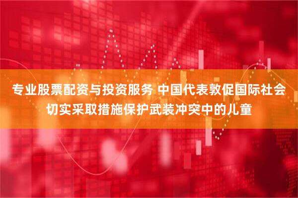 专业股票配资与投资服务 中国代表敦促国际社会切实采取措施保护武装冲突中的儿童