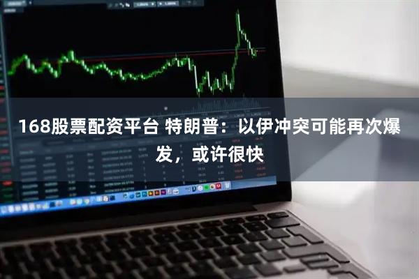 168股票配资平台 特朗普：以伊冲突可能再次爆发，或许很快