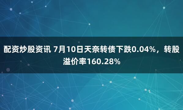 配资炒股资讯 7月10日天奈转债下跌0.04%，转股溢价率160.28%