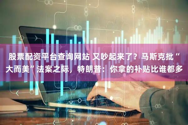 股票配资平台查询网站 又吵起来了？马斯克批“大而美”法案之际，特朗普：你拿的补贴比谁都多