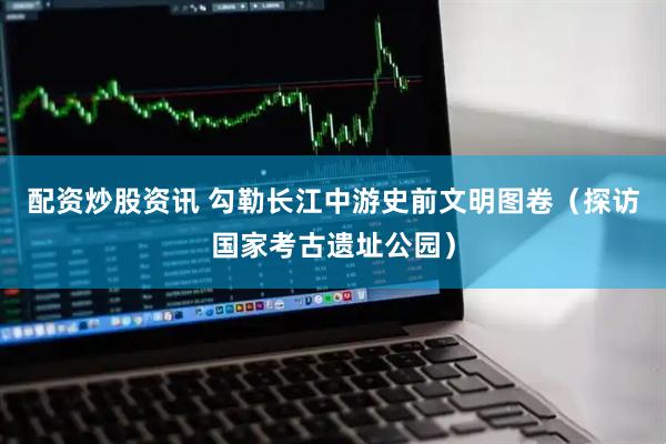 配资炒股资讯 勾勒长江中游史前文明图卷（探访国家考古遗址公园）