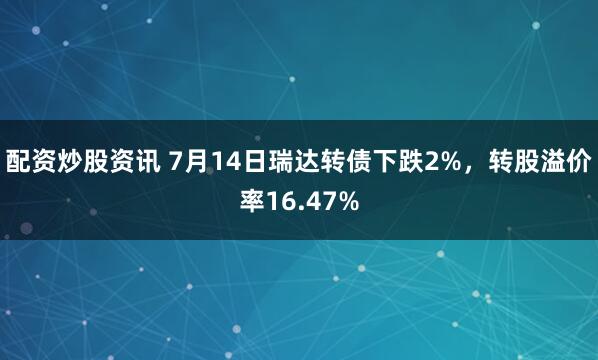 配资炒股资讯 7月14日瑞达转债下跌2%，转股溢价率16.47%
