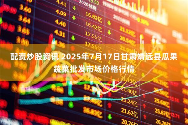 配资炒股资讯 2025年7月17日甘肃靖远县瓜果蔬菜批发市场价格行情