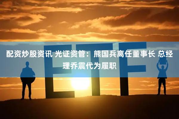 配资炒股资讯 光证资管：熊国兵离任董事长 总经理乔震代为履职