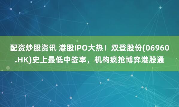 配资炒股资讯 港股IPO大热！双登股份(06960.HK)史上最低中签率，机构疯抢博弈港股通