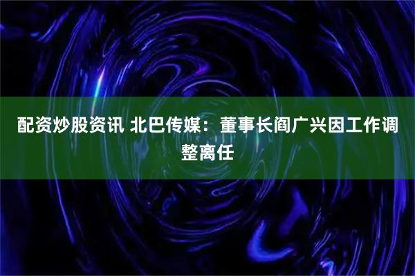 配资炒股资讯 北巴传媒：董事长阎广兴因工作调整离任