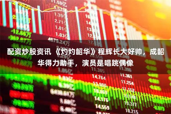 配资炒股资讯 《灼灼韶华》程辉长大好帅，成韶华得力助手，演员是唱跳偶像