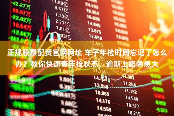 正规股票配资官网网址 车子年检时间忘记了怎么办？教你快速查年检状态，逾期上路隐患大